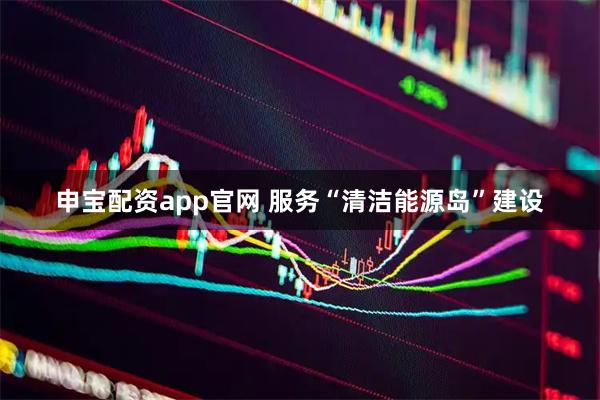 申宝配资app官网 服务“清洁能源岛”建设