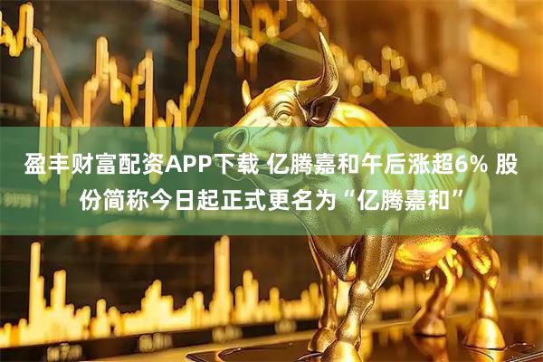 盈丰财富配资APP下载 亿腾嘉和午后涨超6% 股份简称今日起正式更名为“亿腾嘉和”
