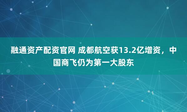 融通资产配资官网 成都航空获13.2亿增资，中国商飞仍为第一大股东