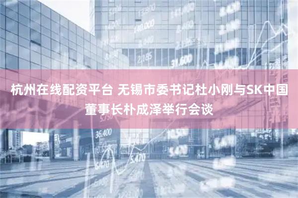 杭州在线配资平台 无锡市委书记杜小刚与SK中国董事长朴成泽举行会谈