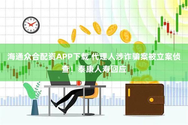 海通众合配资APP下载 代理人涉诈骗案被立案侦查！泰康人寿回应