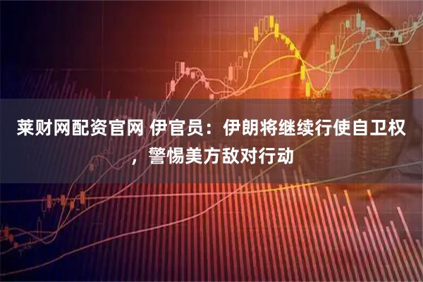 莱财网配资官网 伊官员：伊朗将继续行使自卫权，警惕美方敌对行动