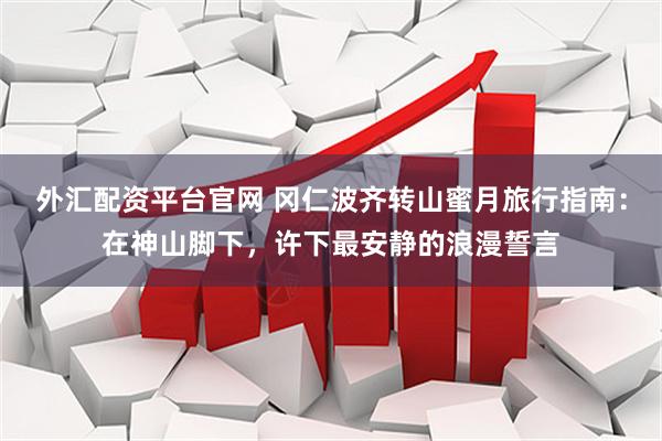 外汇配资平台官网 冈仁波齐转山蜜月旅行指南：在神山脚下，许下最安静的浪漫誓言