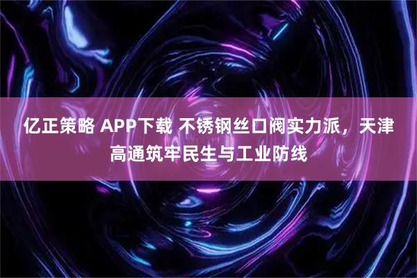亿正策略 APP下载 不锈钢丝口阀实力派，天津高通筑牢民生与工业防线