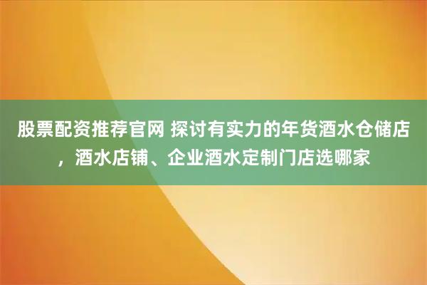 股票配资推荐官网 探讨有实力的年货酒水仓储店，酒水店铺、企业酒水定制门店选哪家