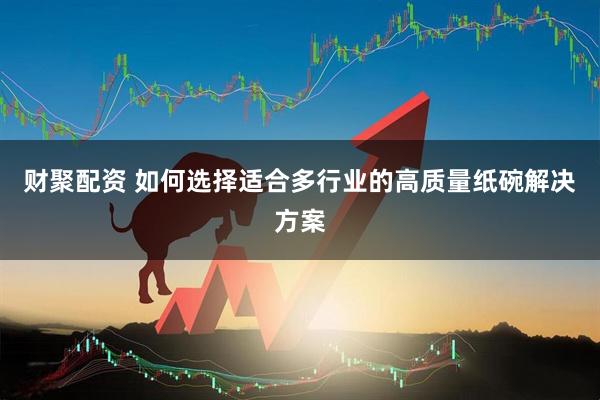 财聚配资 如何选择适合多行业的高质量纸碗解决方案