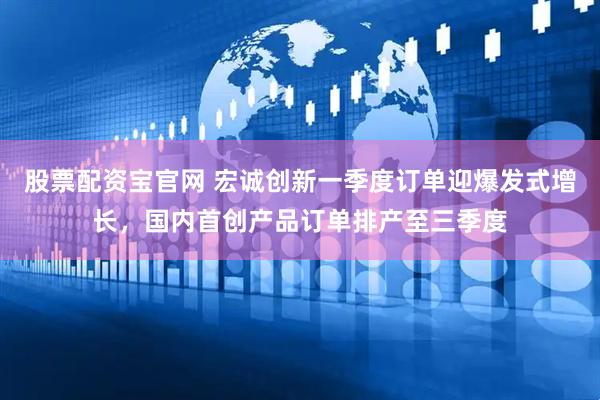 股票配资宝官网 宏诚创新一季度订单迎爆发式增长，国内首创产品订单排产至三季度